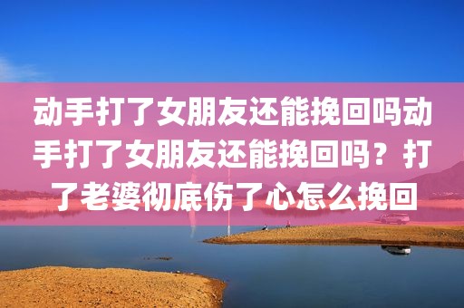 动手打了女朋友还能挽回吗动手打了女朋友还能挽回吗？打了老婆彻底伤了心怎么挽回
