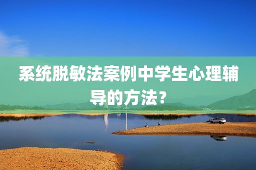 系统脱敏法案例中学生心理辅导的方法？