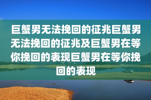 巨蟹男无法挽回的征兆巨蟹男无法挽回的征兆及巨蟹男在等你挽回的表现巨蟹男在等你挽回的表现