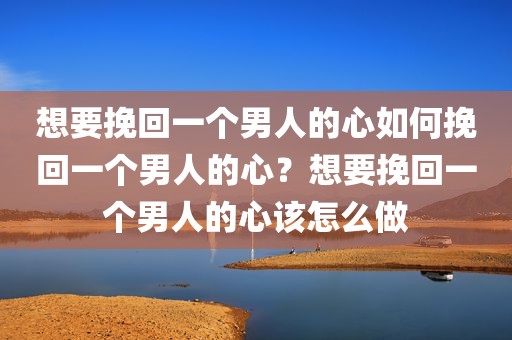 想要挽回一个男人的心如何挽回一个男人的心？想要挽回一个男人的心该怎么做
