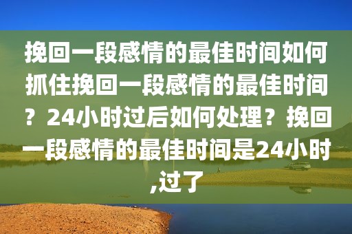 挽回一段感情的最佳时间如何抓住挽回一段感情的最佳时间？24小时过后如何处理？挽回一段感情的最佳时间是24小时,过了