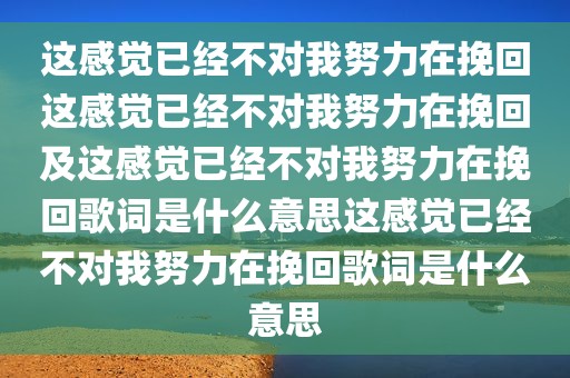 这感觉已经不对我努力在挽回这感觉已经不对我努力在挽回及这感觉已经不对我努力在挽回歌词是什么意思这感觉已经不对我努力在挽回歌词是什么意思