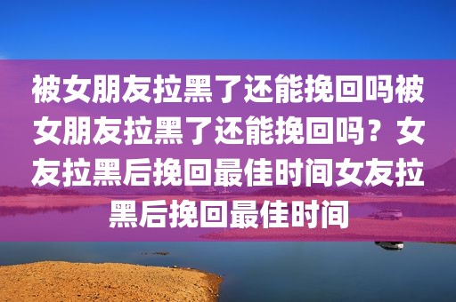 被女朋友拉黑了还能挽回吗被女朋友拉黑了还能挽回吗？女友拉黑后挽回最佳时间女友拉黑后挽回最佳时间