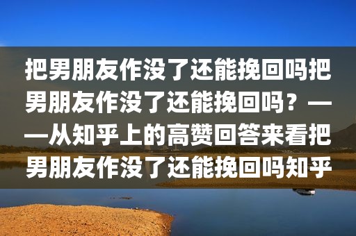 把男朋友作没了还能挽回吗把男朋友作没了还能挽回吗？——从知乎上的高赞回答来看把男朋友作没了还能挽回吗知乎