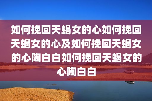 如何挽回天蝎女的心如何挽回天蝎女的心及如何挽回天蝎女的心陶白白如何挽回天蝎女的心陶白白