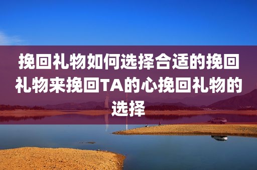 挽回礼物如何选择合适的挽回礼物来挽回TA的心挽回礼物的选择