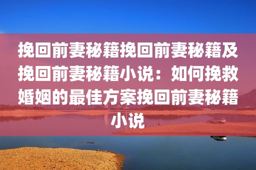 挽回前妻秘籍挽回前妻秘籍及挽回前妻秘籍小说：如何挽救婚姻的最佳方案挽回前妻秘籍小说