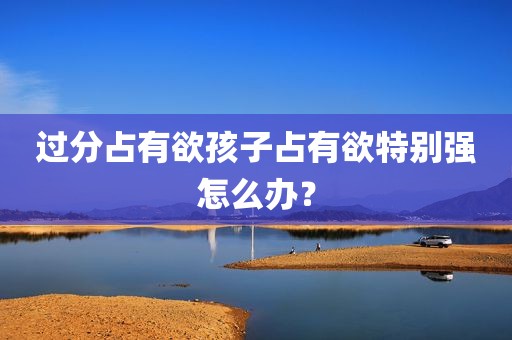 过分占有欲孩子占有欲特别强怎么办？