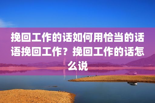 挽回工作的话如何用恰当的话语挽回工作？挽回工作的话怎么说