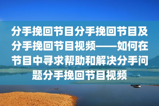 分手挽回节目分手挽回节目及分手挽回节目视频——如何在节目中寻求帮助和解决分手问题分手挽回节目视频