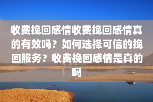 收费挽回感情收费挽回感情真的有效吗？如何选择可信的挽回服务？收费挽回感情是真的吗