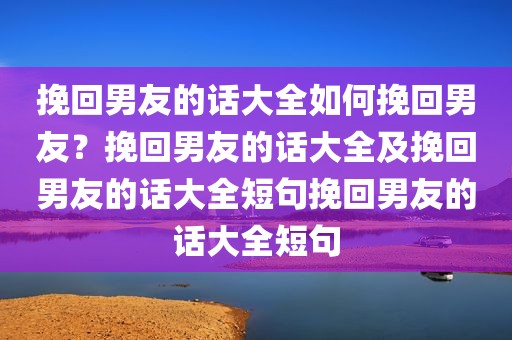 挽回男友的话大全如何挽回男友？挽回男友的话大全及挽回男友的话大全短句挽回男友的话大全短句