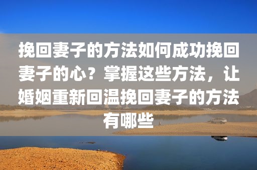 挽回妻子的方法如何成功挽回妻子的心？掌握这些方法，让婚姻重新回温挽回妻子的方法有哪些