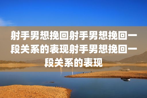 射手男想挽回射手男想挽回一段关系的表现射手男想挽回一段关系的表现
