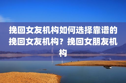 挽回女友机构如何选择靠谱的挽回女友机构？挽回女朋友机构