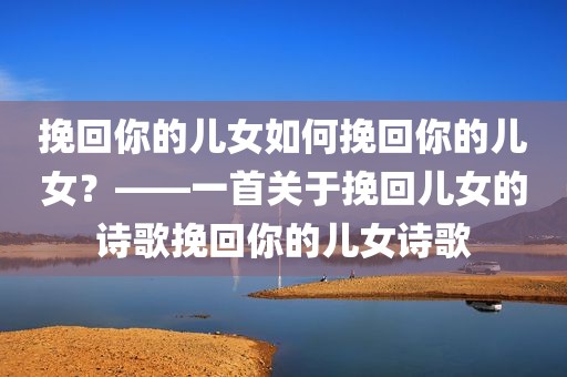 挽回你的儿女如何挽回你的儿女？——一首关于挽回儿女的诗歌挽回你的儿女诗歌