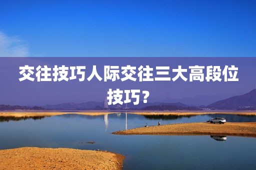 交往技巧人际交往三大高段位技巧？