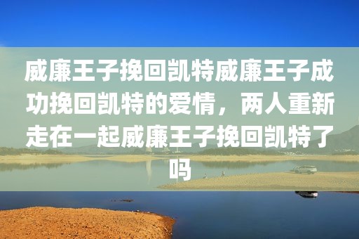 威廉王子挽回凯特威廉王子成功挽回凯特的爱情，两人重新走在一起威廉王子挽回凯特了吗