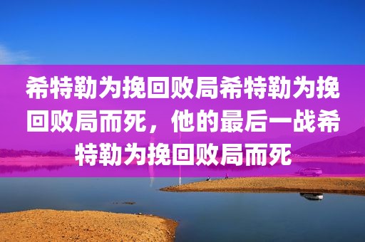 希特勒为挽回败局希特勒为挽回败局而死，他的最后一战希特勒为挽回败局而死