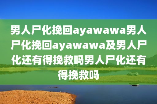 男人尸化挽回ayawawa男人尸化挽回ayawawa及男人尸化还有得挽救吗男人尸化还有得挽救吗