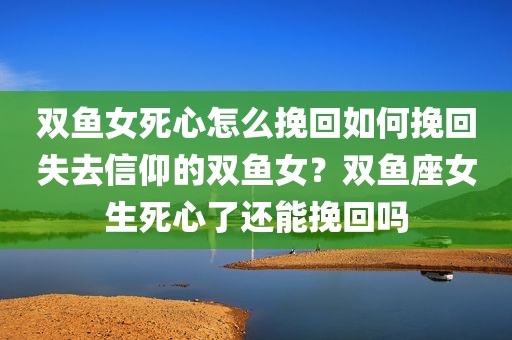 双鱼女死心怎么挽回如何挽回失去信仰的双鱼女？双鱼座女生死心了还能挽回吗