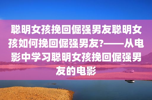 聪明女孩挽回倔强男友聪明女孩如何挽回倔强男友?——从电影中学习聪明女孩挽回倔强男友的电影