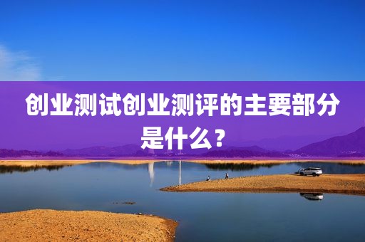 创业测试创业测评的主要部分是什么？