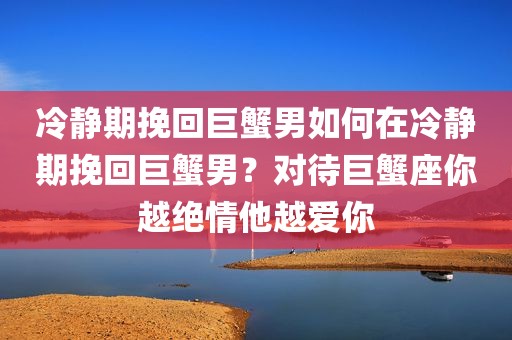 冷静期挽回巨蟹男如何在冷静期挽回巨蟹男？对待巨蟹座你越绝情他越爱你