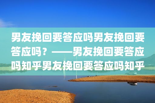 男友挽回要答应吗男友挽回要答应吗？——男友挽回要答应吗知乎男友挽回要答应吗知乎
