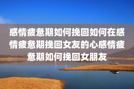 感情疲惫期如何挽回如何在感情疲惫期挽回女友的心感情疲惫期如何挽回女朋友