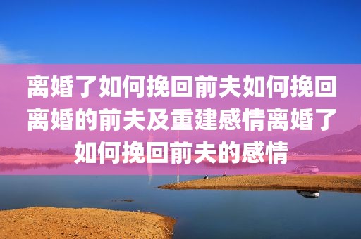 离婚了如何挽回前夫如何挽回离婚的前夫及重建感情离婚了如何挽回前夫的感情