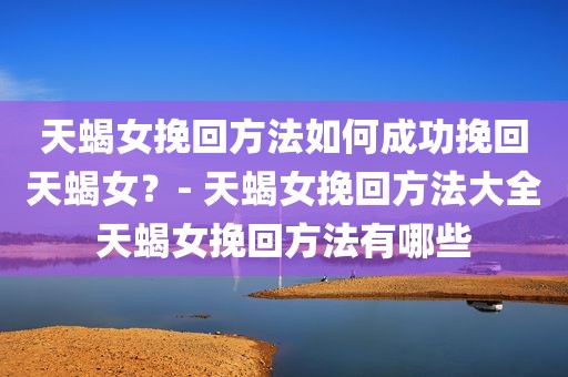 天蝎女挽回方法如何成功挽回天蝎女？- 天蝎女挽回方法大全天蝎女挽回方法有哪些