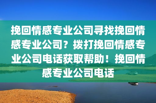挽回情感专业公司寻找挽回情感专业公司？拨打挽回情感专业公司电话获取帮助！挽回情感专业公司电话