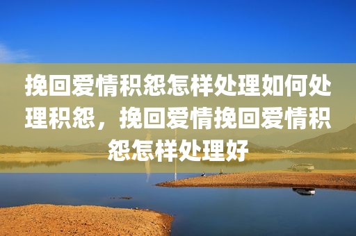 挽回爱情积怨怎样处理如何处理积怨，挽回爱情挽回爱情积怨怎样处理好