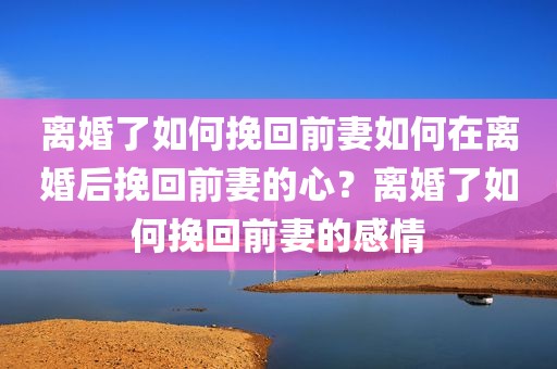 离婚了如何挽回前妻如何在离婚后挽回前妻的心？离婚了如何挽回前妻的感情