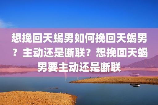 想挽回天蝎男如何挽回天蝎男？主动还是断联？想挽回天蝎男要主动还是断联
