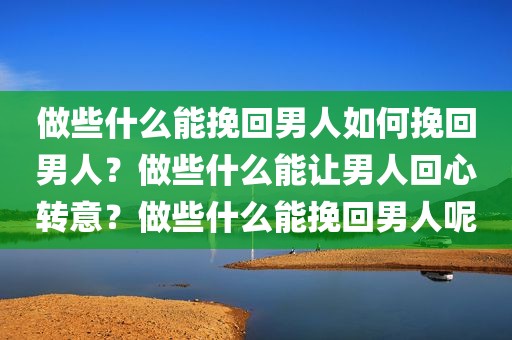 做些什么能挽回男人如何挽回男人？做些什么能让男人回心转意？做些什么能挽回男人呢
