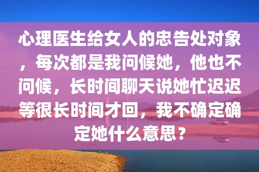 心理医生给女人的忠告处对象，每次都是我问候她，他也不问候，长时间聊天说她忙迟迟等很长时间才回，我不确定确定她什么意思？