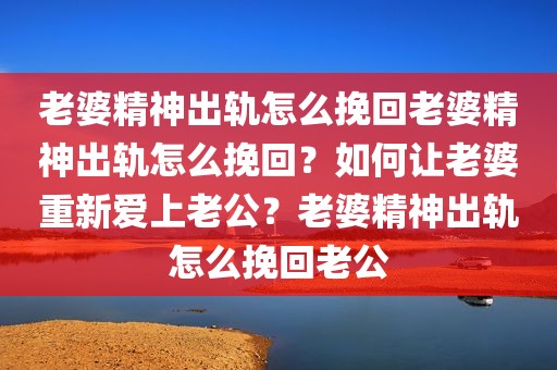 老婆精神出轨怎么挽回老婆精神出轨怎么挽回？如何让老婆重新爱上老公？老婆精神出轨怎么挽回老公