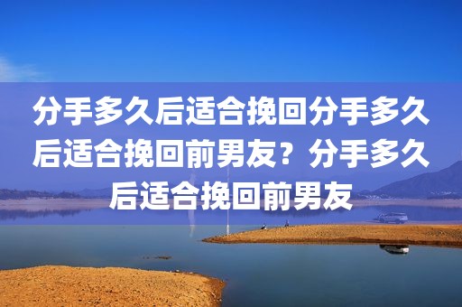 分手多久后适合挽回分手多久后适合挽回前男友？分手多久后适合挽回前男友