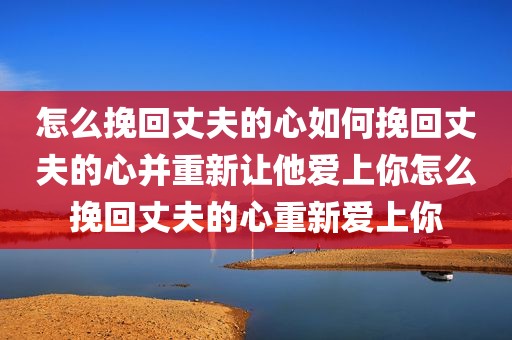 怎么挽回丈夫的心如何挽回丈夫的心并重新让他爱上你怎么挽回丈夫的心重新爱上你