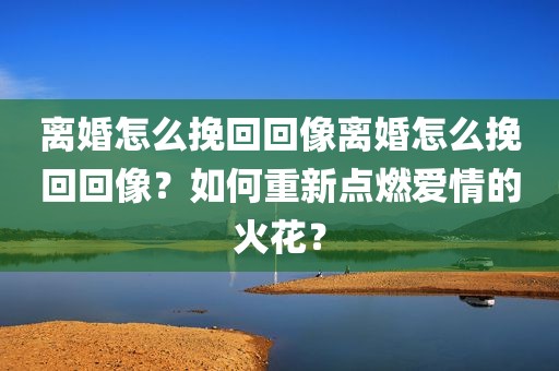 离婚怎么挽回回像离婚怎么挽回回像？如何重新点燃爱情的火花？