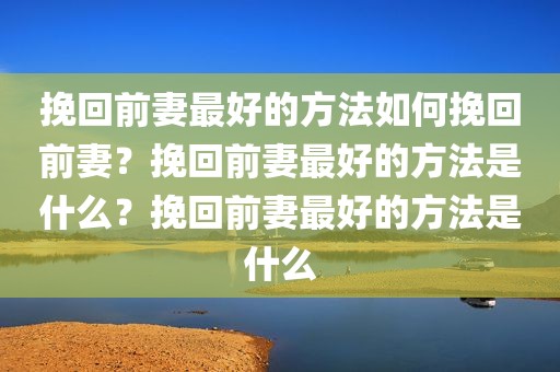 挽回前妻最好的方法如何挽回前妻？挽回前妻最好的方法是什么？挽回前妻最好的方法是什么