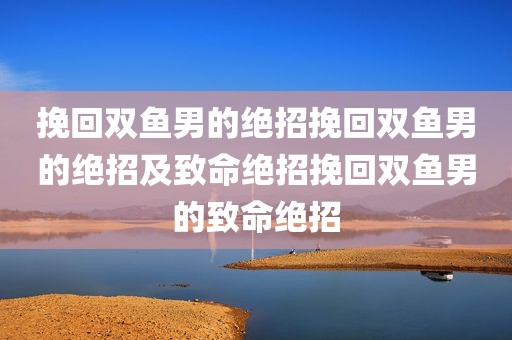 挽回双鱼男的绝招挽回双鱼男的绝招及致命绝招挽回双鱼男的致命绝招