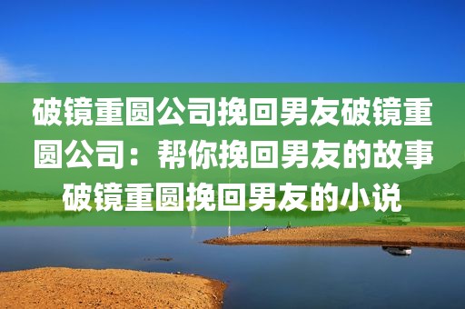 破镜重圆公司挽回男友破镜重圆公司：帮你挽回男友的故事破镜重圆挽回男友的小说