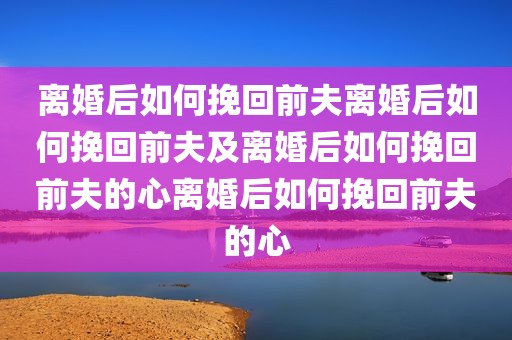 离婚后如何挽回前夫离婚后如何挽回前夫及离婚后如何挽回前夫的心离婚后如何挽回前夫的心