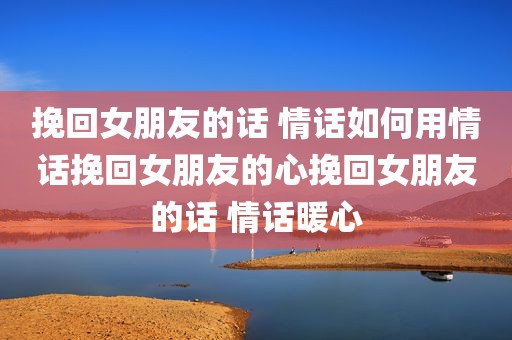 挽回女朋友的话 情话如何用情话挽回女朋友的心挽回女朋友的话 情话暖心
