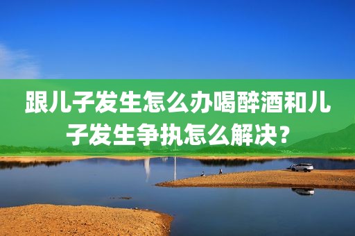 跟儿子发生怎么办喝醉酒和儿子发生争执怎么解决？