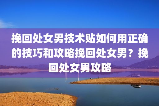 挽回处女男技术贴如何用正确的技巧和攻略挽回处女男？挽回处女男攻略