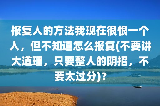 报复人的方法我现在很恨一个人，但不知道怎么报复(不要讲大道理，只要整人的阴招，不要太过分)？